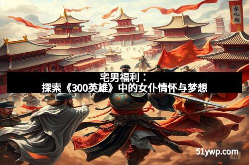 宅男福利：探索《300英雄》中的女仆情怀与梦想